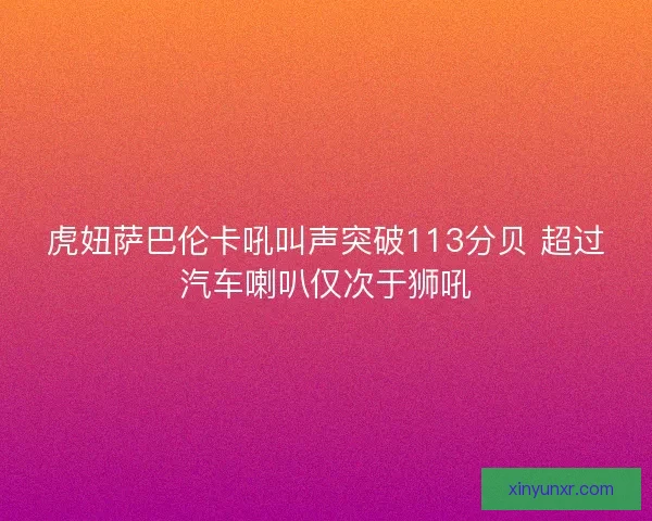 虎妞萨巴伦卡吼叫声突破113分贝 超过汽车喇叭仅次于狮吼