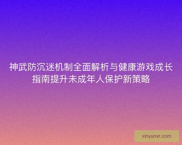 神武防沉迷机制全面解析与健康游戏成长指南提升未成年人保护新策略