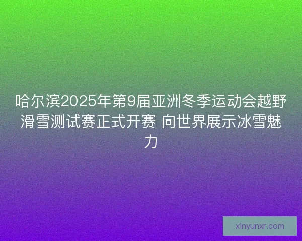 哈尔滨2025年第9届亚洲冬季运动会越野滑雪测试赛正式开赛 向世界展示冰雪魅力