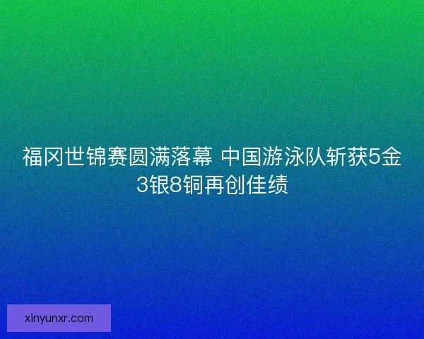 福冈世锦赛圆满落幕 中国游泳队斩获5金3银8铜再创佳绩