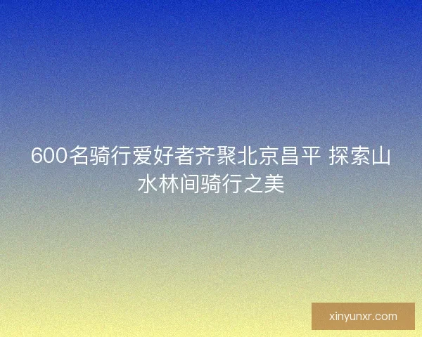 600名骑行爱好者齐聚北京昌平 探索山水林间骑行之美
