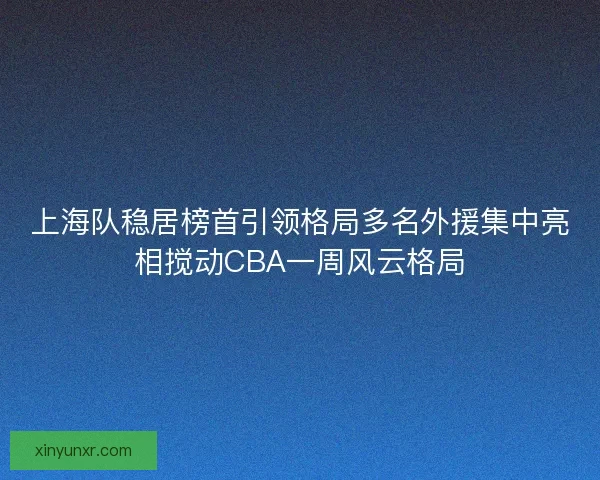 上海队稳居榜首引领格局多名外援集中亮相搅动CBA一周风云格局