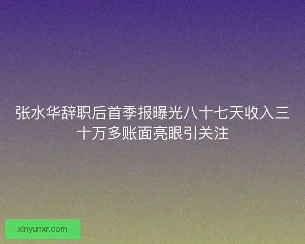 张水华辞职后首季报曝光八十七天收入三十万多账面亮眼引关注