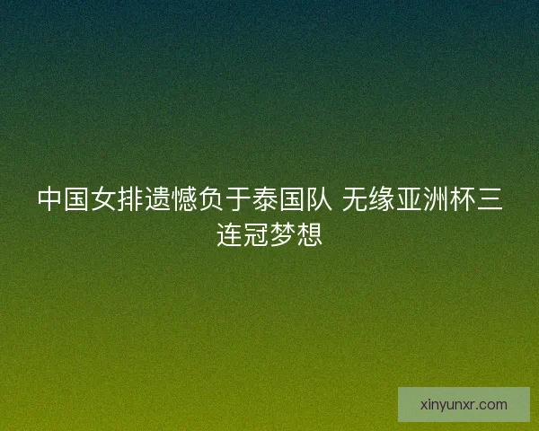 中国女排遗憾负于泰国队 无缘亚洲杯三连冠梦想