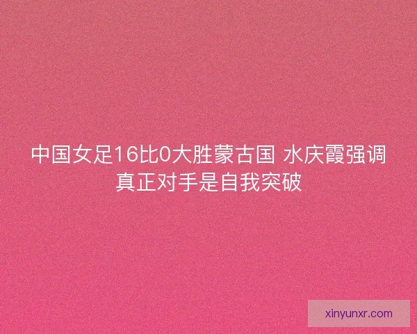 中国女足16比0大胜蒙古国 水庆霞强调真正对手是自我突破