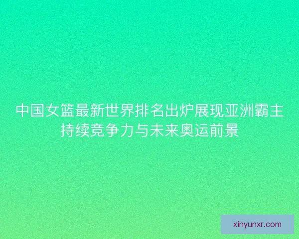中国女篮最新世界排名出炉展现亚洲霸主持续竞争力与未来奥运前景