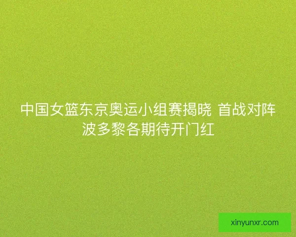 中国女篮东京奥运小组赛揭晓 首战对阵波多黎各期待开门红