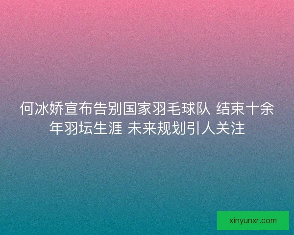何冰娇宣布告别国家羽毛球队 结束十余年羽坛生涯 未来规划引人关注