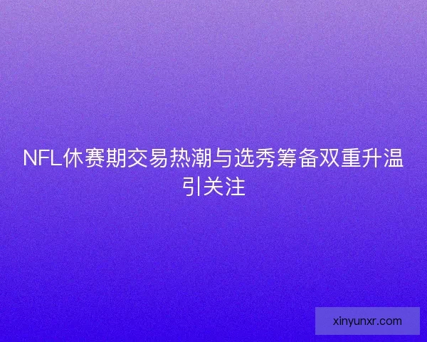 NFL休赛期交易热潮与选秀筹备双重升温引关注