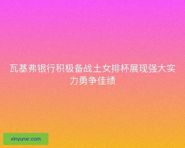 瓦基弗银行积极备战土女排杯展现强大实力勇争佳绩