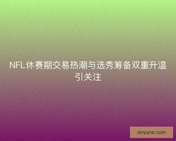 NFL休赛期交易热潮与选秀筹备双重升温引关注