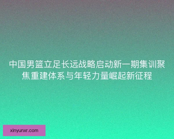 中国男篮立足长远战略启动新一期集训聚焦重建体系与年轻力量崛起新征程