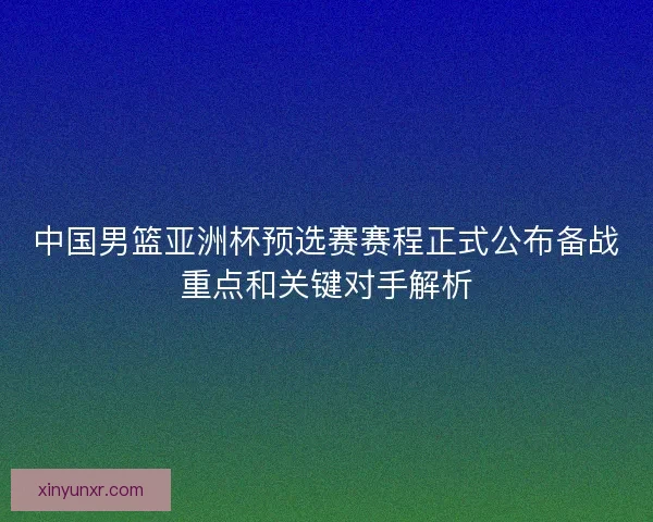 中国男篮亚洲杯预选赛赛程正式公布备战重点和关键对手解析