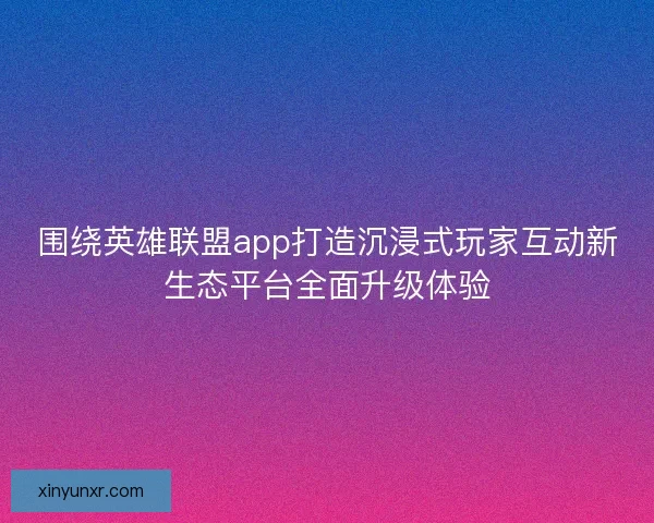 围绕英雄联盟app打造沉浸式玩家互动新生态平台全面升级体验