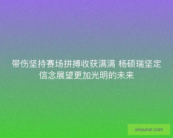 带伤坚持赛场拼搏收获满满 杨硕瑞坚定信念展望更加光明的未来
