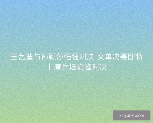 王艺迪与孙颖莎强强对决 女单决赛即将上演乒坛巅峰对决